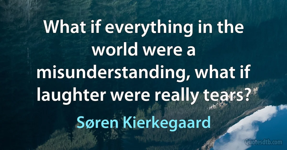 What if everything in the world were a misunderstanding, what if laughter were really tears? (Søren Kierkegaard)