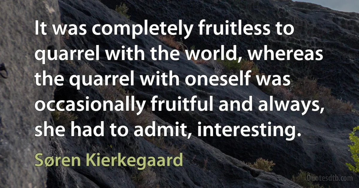 It was completely fruitless to quarrel with the world, whereas the quarrel with oneself was occasionally fruitful and always, she had to admit, interesting. (Søren Kierkegaard)