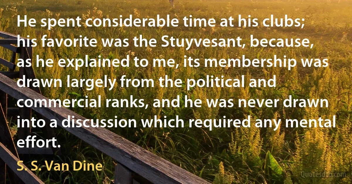 He spent considerable time at his clubs; his favorite was the Stuyvesant, because, as he explained to me, its membership was drawn largely from the political and commercial ranks, and he was never drawn into a discussion which required any mental effort. (S. S. Van Dine)