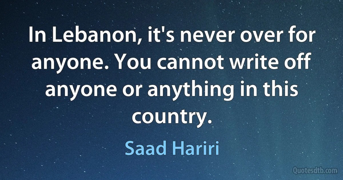 In Lebanon, it's never over for anyone. You cannot write off anyone or anything in this country. (Saad Hariri)