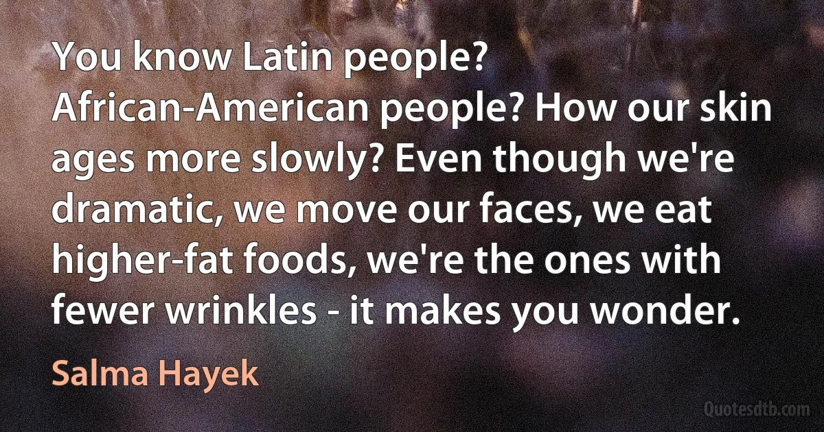 You know Latin people? African-American people? How our skin ages more slowly? Even though we're dramatic, we move our faces, we eat higher-fat foods, we're the ones with fewer wrinkles - it makes you wonder. (Salma Hayek)