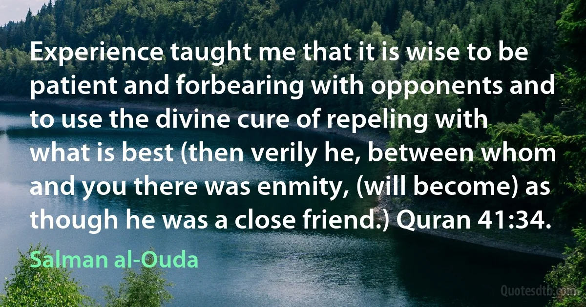 Experience taught me that it is wise to be patient and forbearing with opponents and to use the divine cure of repeling with what is best (then verily he, between whom and you there was enmity, (will become) as though he was a close friend.) Quran 41:34. (Salman al-Ouda)