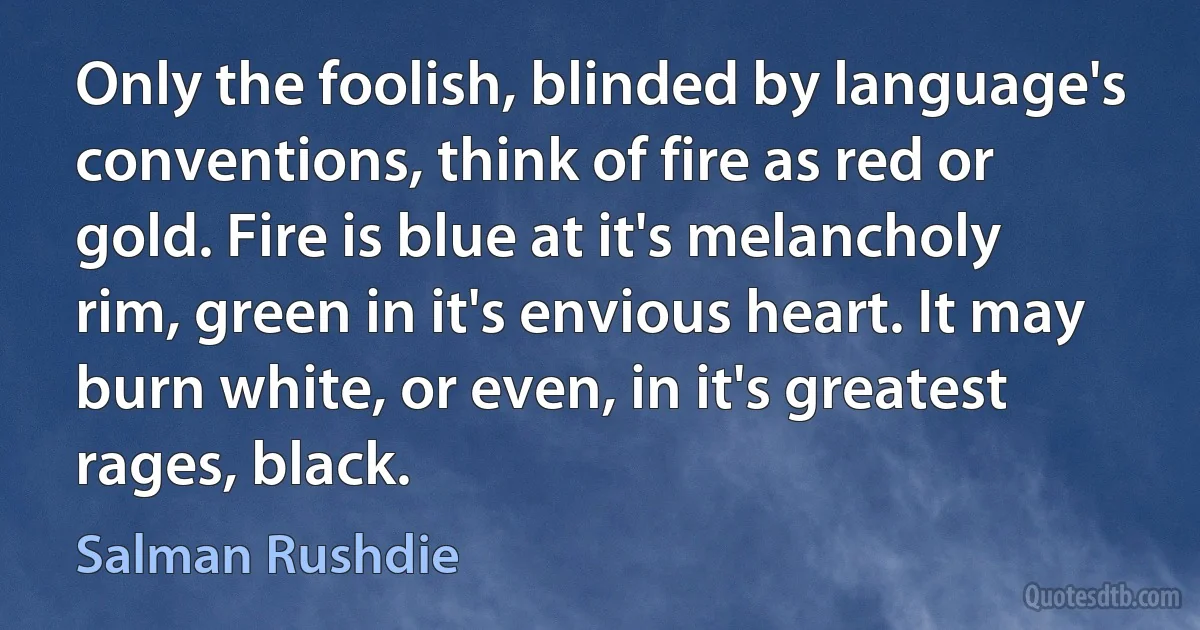 Only the foolish, blinded by language's conventions, think of fire as red or gold. Fire is blue at it's melancholy rim, green in it's envious heart. It may burn white, or even, in it's greatest rages, black. (Salman Rushdie)