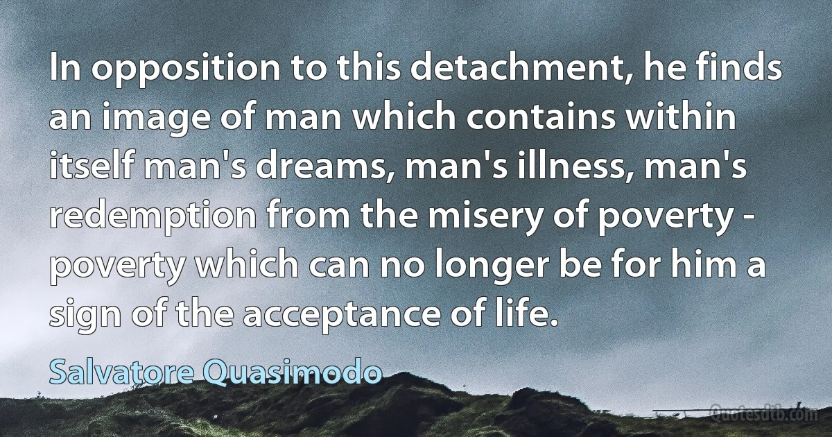 In opposition to this detachment, he finds an image of man which contains within itself man's dreams, man's illness, man's redemption from the misery of poverty - poverty which can no longer be for him a sign of the acceptance of life. (Salvatore Quasimodo)