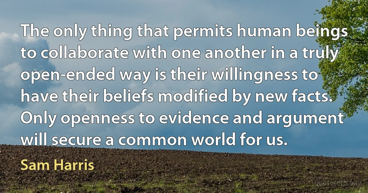 The only thing that permits human beings to collaborate with one another in a truly open-ended way is their willingness to have their beliefs modified by new facts. Only openness to evidence and argument will secure a common world for us. (Sam Harris)