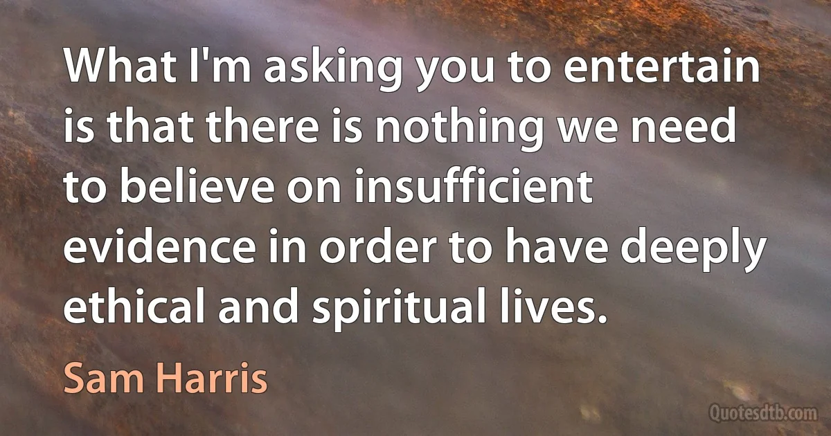 What I'm asking you to entertain is that there is nothing we need to believe on insufficient evidence in order to have deeply ethical and spiritual lives. (Sam Harris)