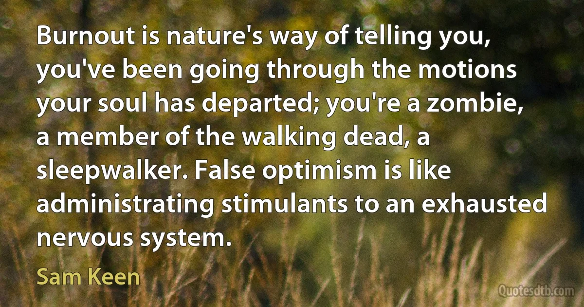 Burnout is nature's way of telling you, you've been going through the motions your soul has departed; you're a zombie, a member of the walking dead, a sleepwalker. False optimism is like administrating stimulants to an exhausted nervous system. (Sam Keen)