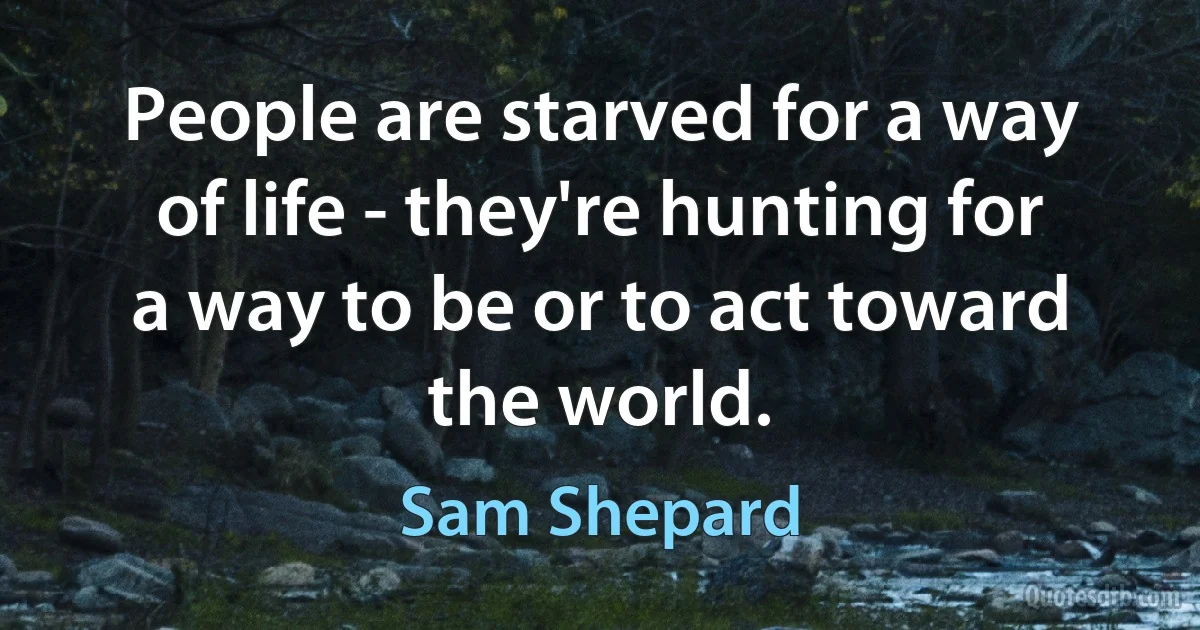 People are starved for a way of life - they're hunting for a way to be or to act toward the world. (Sam Shepard)