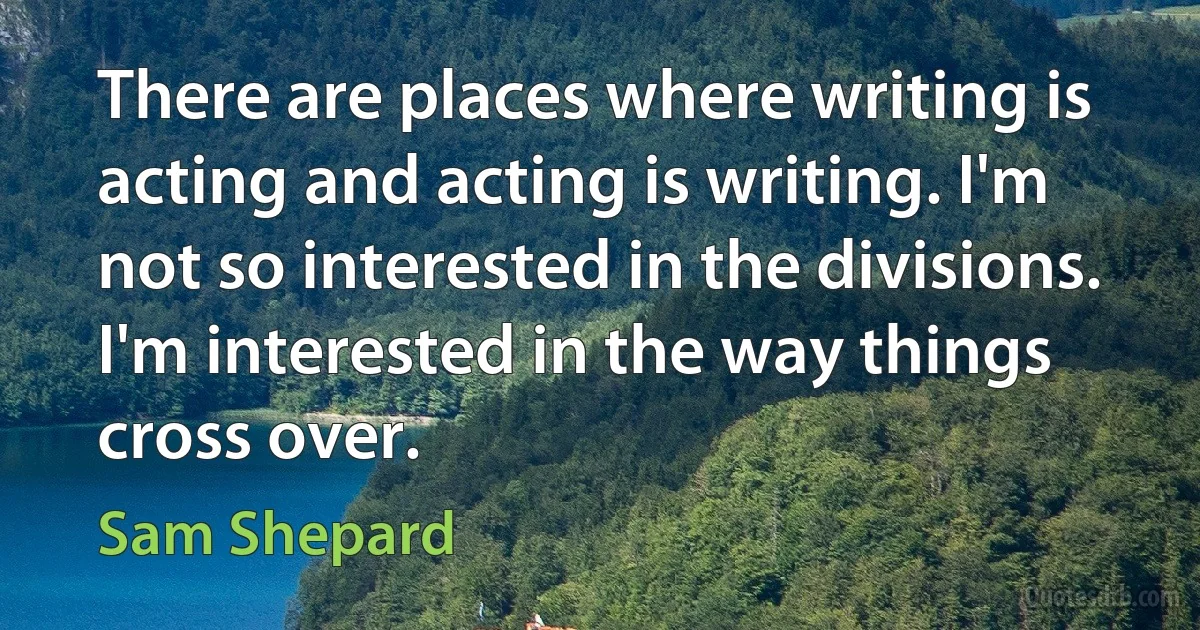 There are places where writing is acting and acting is writing. I'm not so interested in the divisions. I'm interested in the way things cross over. (Sam Shepard)