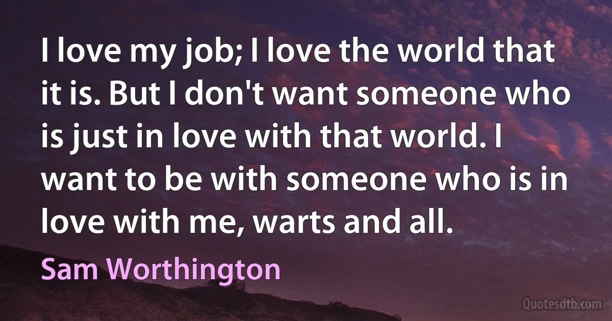 I love my job; I love the world that it is. But I don't want someone who is just in love with that world. I want to be with someone who is in love with me, warts and all. (Sam Worthington)