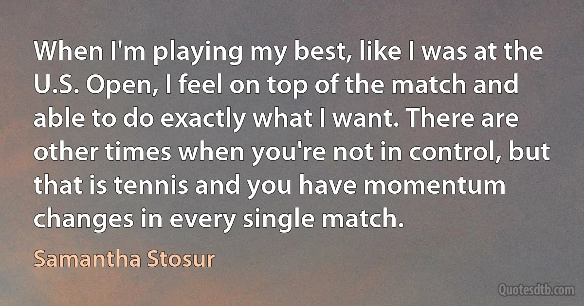 When I'm playing my best, like I was at the U.S. Open, I feel on top of the match and able to do exactly what I want. There are other times when you're not in control, but that is tennis and you have momentum changes in every single match. (Samantha Stosur)