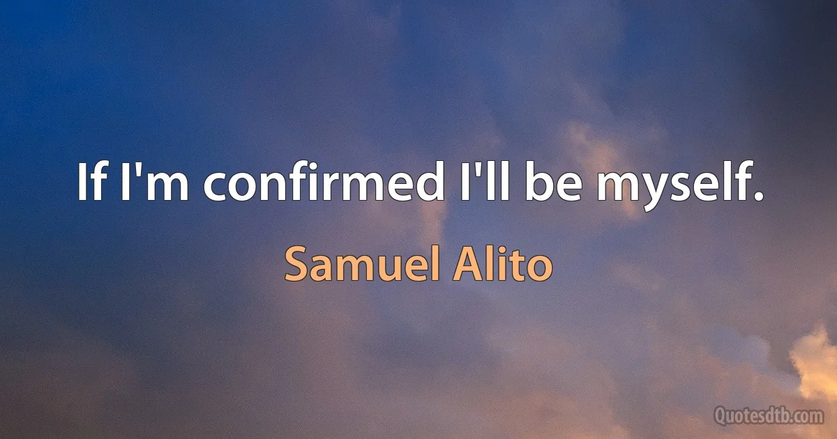 If I'm confirmed I'll be myself. (Samuel Alito)