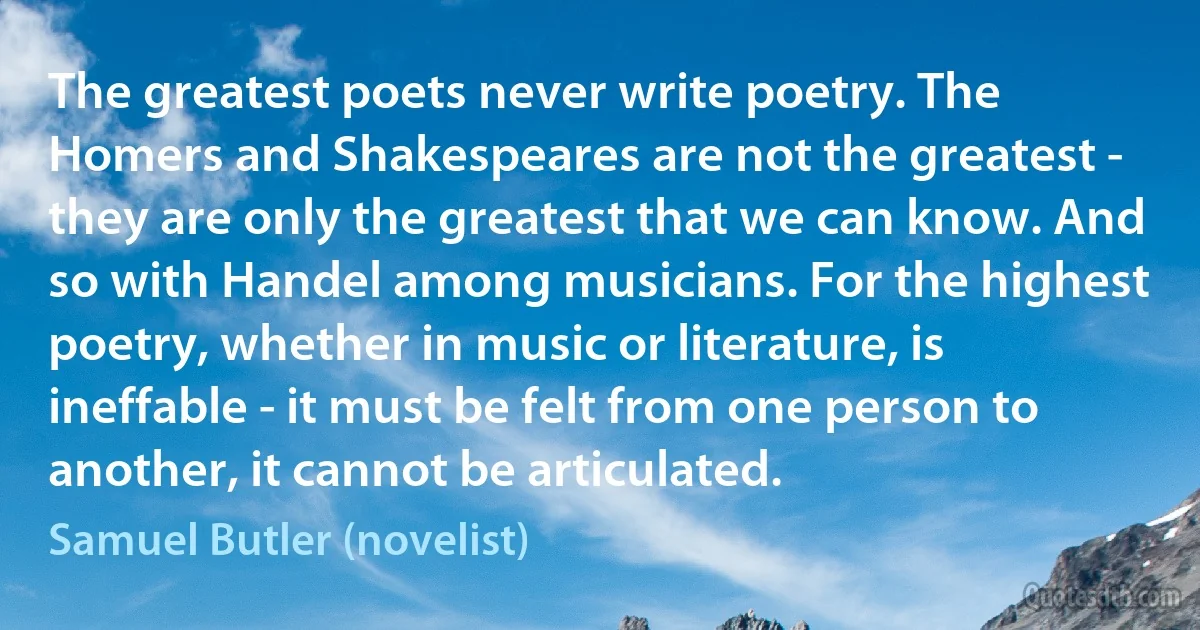 The greatest poets never write poetry. The Homers and Shakespeares are not the greatest - they are only the greatest that we can know. And so with Handel among musicians. For the highest poetry, whether in music or literature, is ineffable - it must be felt from one person to another, it cannot be articulated. (Samuel Butler (novelist))