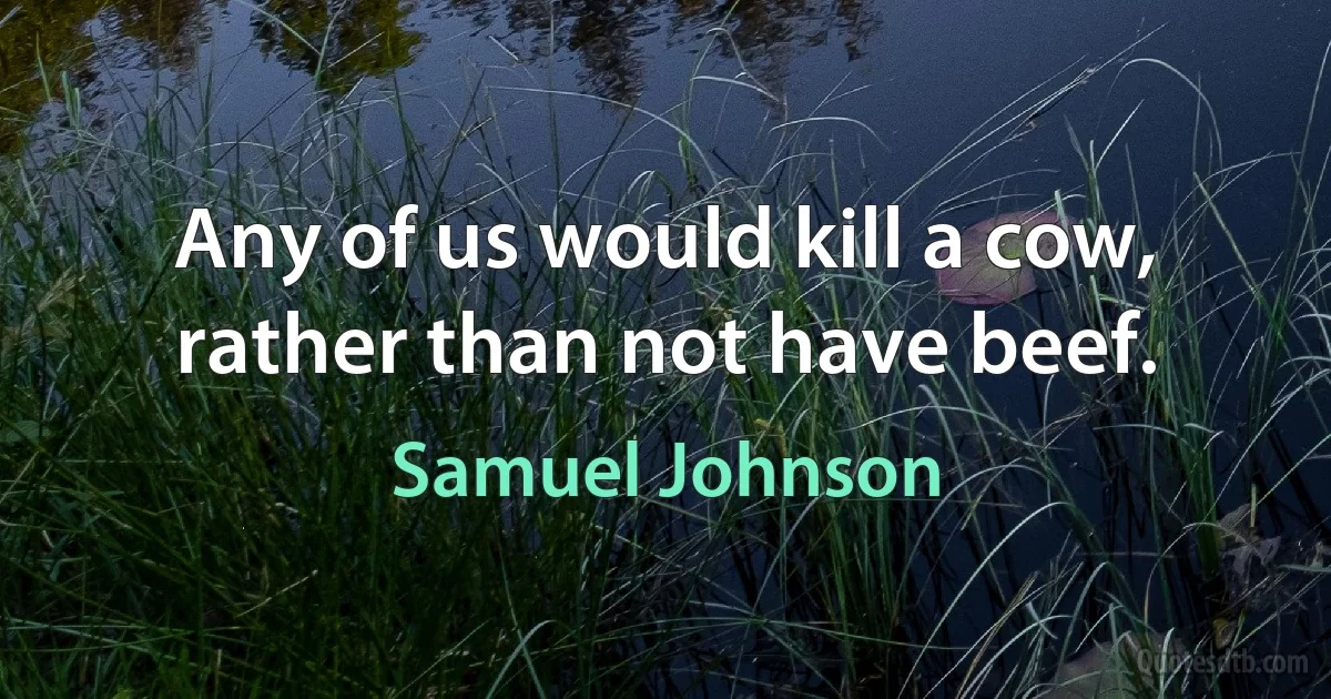 Any of us would kill a cow, rather than not have beef. (Samuel Johnson)