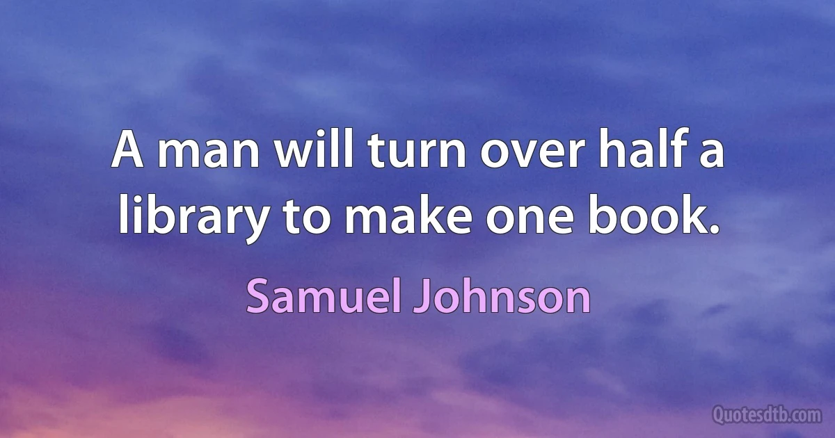 A man will turn over half a library to make one book. (Samuel Johnson)