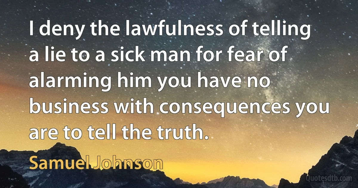 I deny the lawfulness of telling a lie to a sick man for fear of alarming him you have no business with consequences you are to tell the truth. (Samuel Johnson)