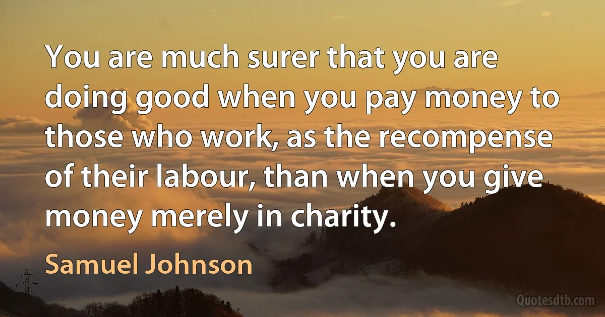 You are much surer that you are doing good when you pay money to those who work, as the recompense of their labour, than when you give money merely in charity. (Samuel Johnson)