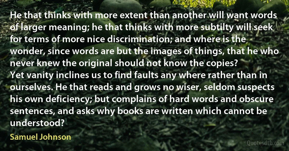 He that thinks with more extent than another will want words of larger meaning; he that thinks with more subtilty will seek for terms of more nice discrimination; and where is the wonder, since words are but the images of things, that he who never knew the original should not know the copies?
Yet vanity inclines us to find faults any where rather than in ourselves. He that reads and grows no wiser, seldom suspects his own deficiency; but complains of hard words and obscure sentences, and asks why books are written which cannot be understood? (Samuel Johnson)