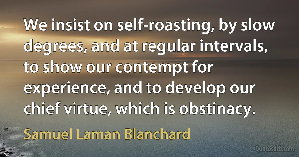 We insist on self-roasting, by slow degrees, and at regular intervals, to show our contempt for experience, and to develop our chief virtue, which is obstinacy. (Samuel Laman Blanchard)