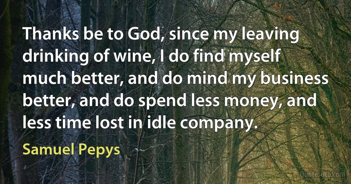 Thanks be to God, since my leaving drinking of wine, I do find myself much better, and do mind my business better, and do spend less money, and less time lost in idle company. (Samuel Pepys)