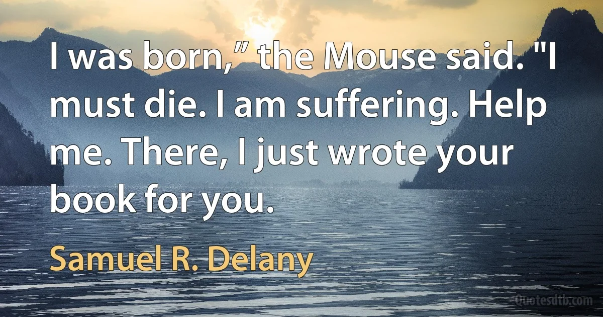 I was born,” the Mouse said. "I must die. I am suffering. Help me. There, I just wrote your book for you. (Samuel R. Delany)