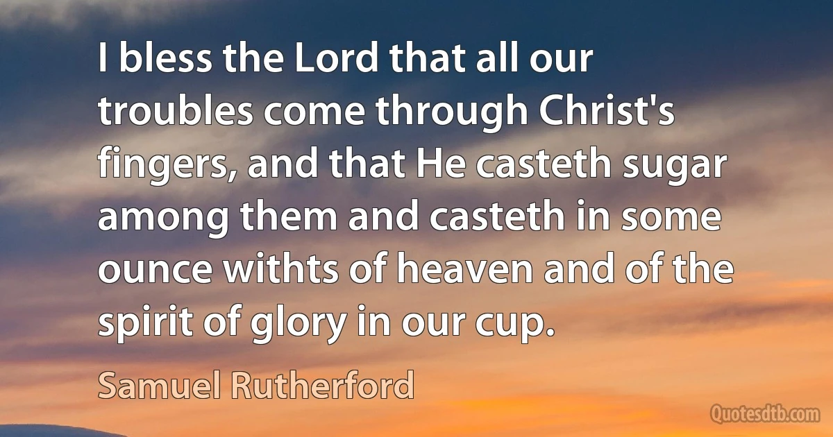 I bless the Lord that all our troubles come through Christ's fingers, and that He casteth sugar among them and casteth in some ounce withts of heaven and of the spirit of glory in our cup. (Samuel Rutherford)