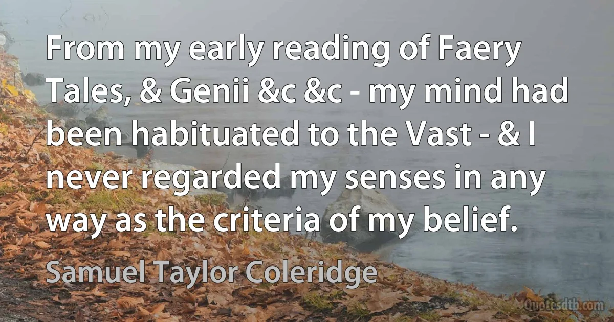 From my early reading of Faery Tales, & Genii &c &c - my mind had been habituated to the Vast - & I never regarded my senses in any way as the criteria of my belief. (Samuel Taylor Coleridge)