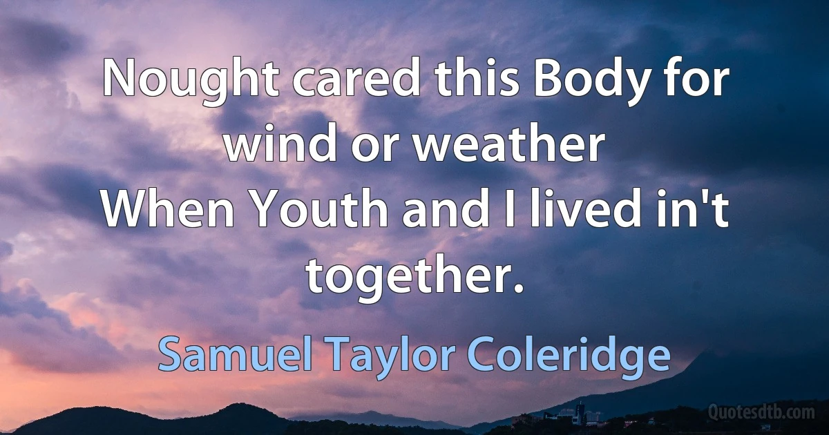 Nought cared this Body for wind or weather
When Youth and I lived in't together. (Samuel Taylor Coleridge)