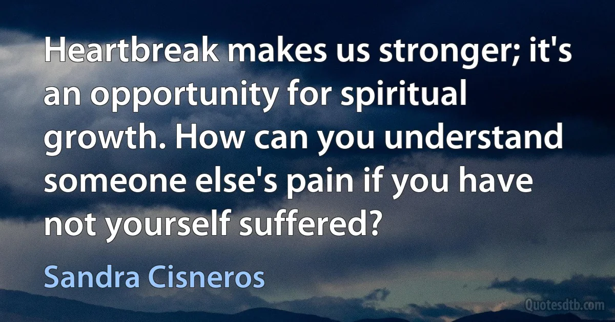 Heartbreak makes us stronger; it's an opportunity for spiritual growth. How can you understand someone else's pain if you have not yourself suffered? (Sandra Cisneros)