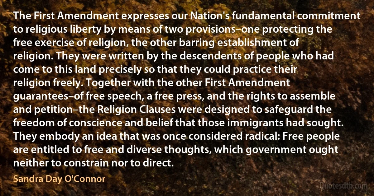 The First Amendment expresses our Nation's fundamental commitment to religious liberty by means of two provisions–one protecting the free exercise of religion, the other barring establishment of religion. They were written by the descendents of people who had come to this land precisely so that they could practice their religion freely. Together with the other First Amendment guarantees–of free speech, a free press, and the rights to assemble and petition–the Religion Clauses were designed to safeguard the freedom of conscience and belief that those immigrants had sought. They embody an idea that was once considered radical: Free people are entitled to free and diverse thoughts, which government ought neither to constrain nor to direct. (Sandra Day O'Connor)