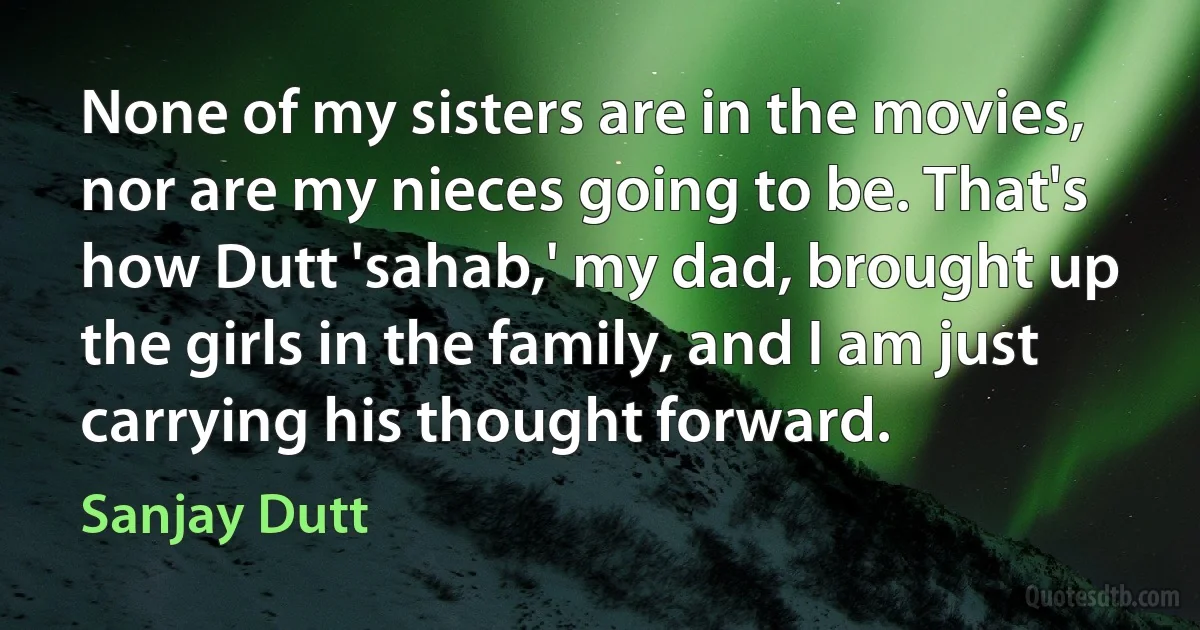 None of my sisters are in the movies, nor are my nieces going to be. That's how Dutt 'sahab,' my dad, brought up the girls in the family, and I am just carrying his thought forward. (Sanjay Dutt)