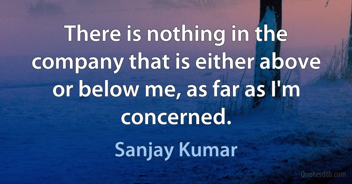 There is nothing in the company that is either above or below me, as far as I'm concerned. (Sanjay Kumar)