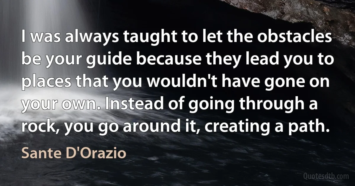 I was always taught to let the obstacles be your guide because they lead you to places that you wouldn't have gone on your own. Instead of going through a rock, you go around it, creating a path. (Sante D'Orazio)