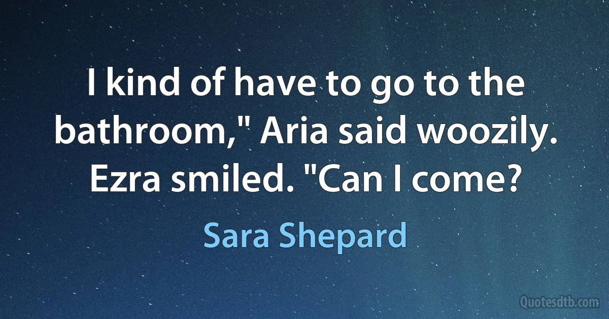 I kind of have to go to the bathroom," Aria said woozily. Ezra smiled. "Can I come? (Sara Shepard)