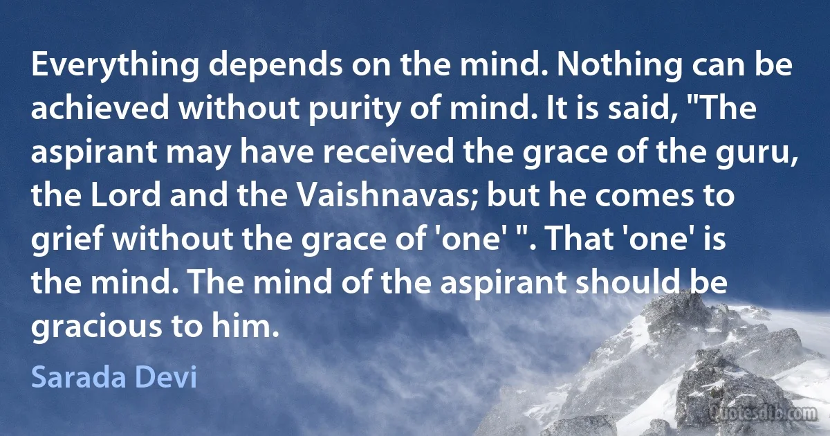 Everything depends on the mind. Nothing can be achieved without purity of mind. It is said, "The aspirant may have received the grace of the guru, the Lord and the Vaishnavas; but he comes to grief without the grace of 'one' ". That 'one' is the mind. The mind of the aspirant should be gracious to him. (Sarada Devi)