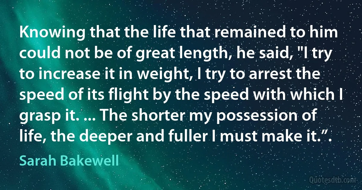 Knowing that the life that remained to him could not be of great length, he said, "I try to increase it in weight, I try to arrest the speed of its flight by the speed with which I grasp it. ... The shorter my possession of life, the deeper and fuller I must make it.”. (Sarah Bakewell)