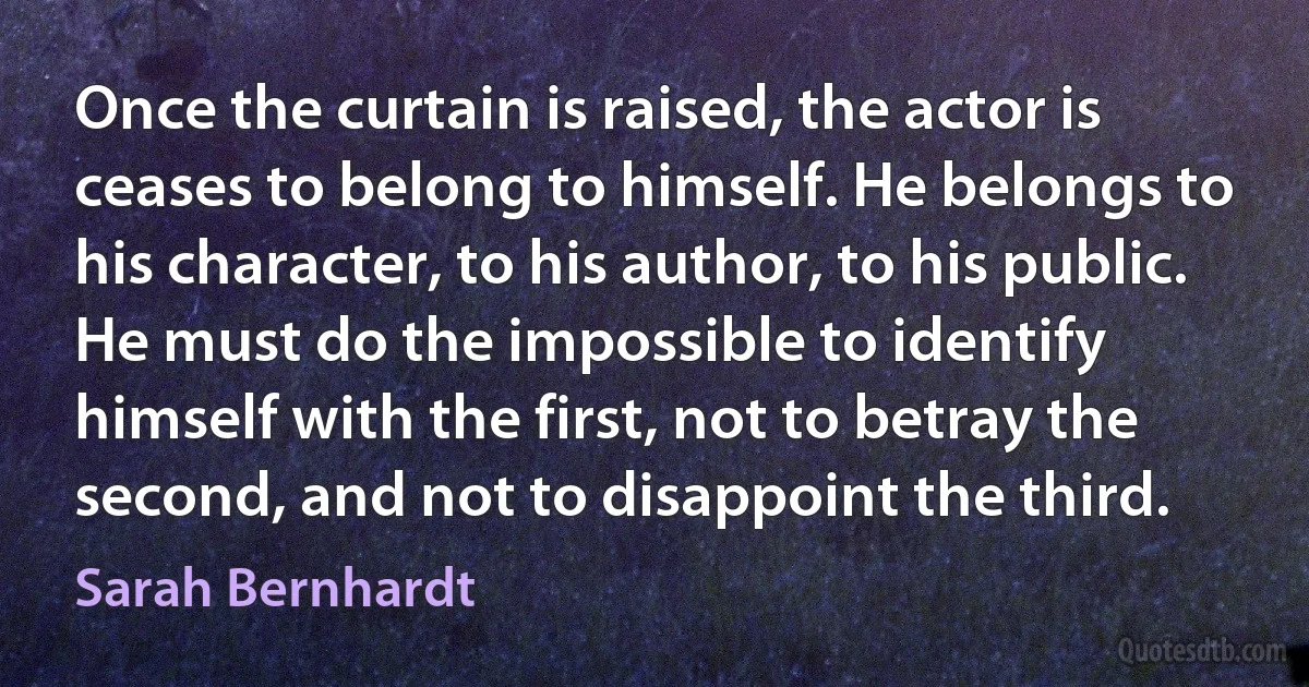 Once the curtain is raised, the actor is ceases to belong to himself. He belongs to his character, to his author, to his public. He must do the impossible to identify himself with the first, not to betray the second, and not to disappoint the third. (Sarah Bernhardt)