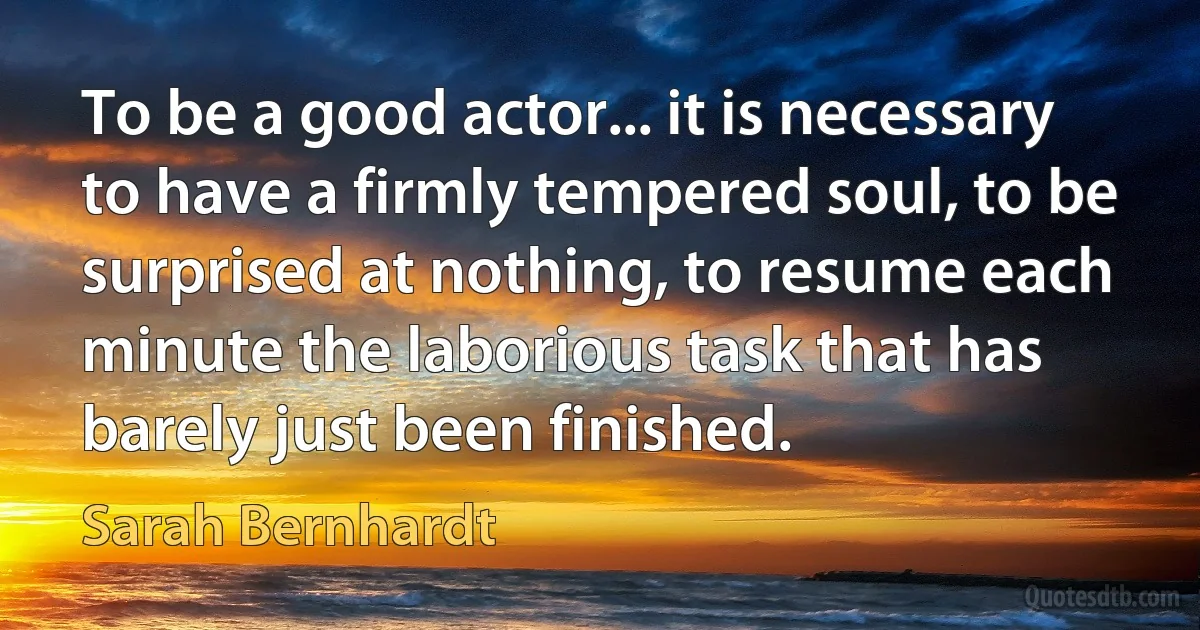 To be a good actor... it is necessary to have a firmly tempered soul, to be surprised at nothing, to resume each minute the laborious task that has barely just been finished. (Sarah Bernhardt)