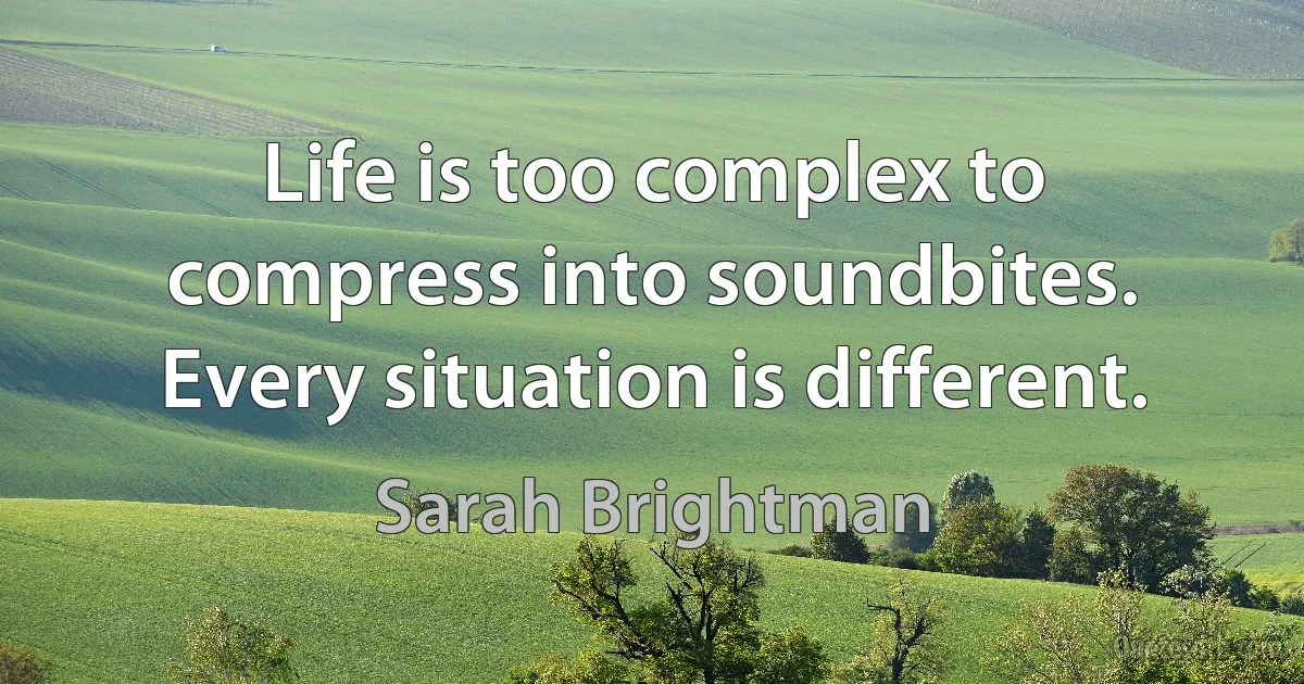 Life is too complex to compress into soundbites. Every situation is different. (Sarah Brightman)