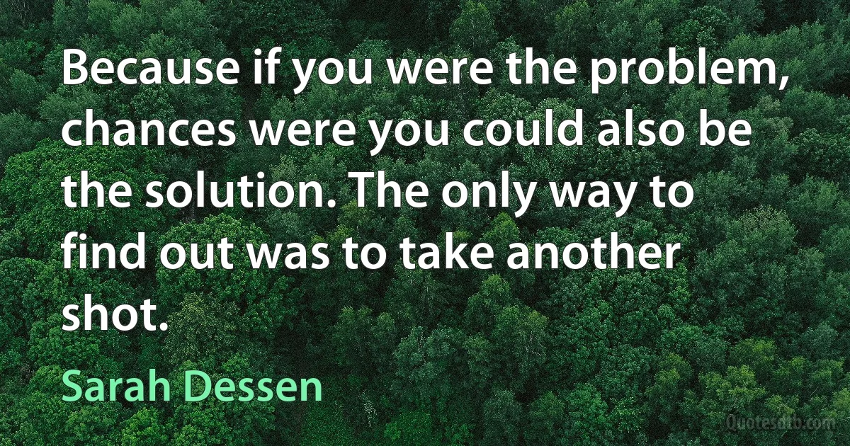 Because if you were the problem, chances were you could also be the solution. The only way to find out was to take another shot. (Sarah Dessen)