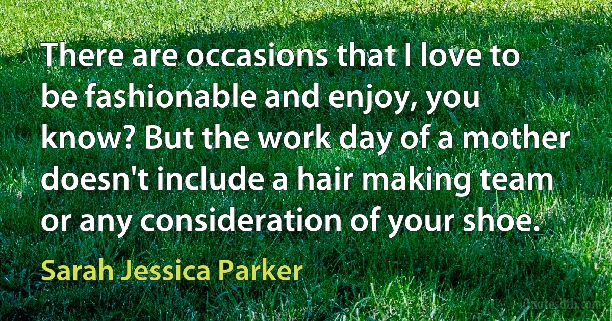 There are occasions that I love to be fashionable and enjoy, you know? But the work day of a mother doesn't include a hair making team or any consideration of your shoe. (Sarah Jessica Parker)