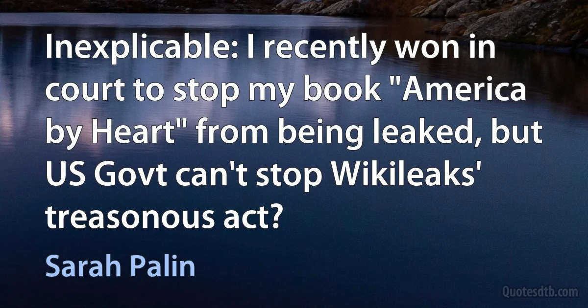 Inexplicable: I recently won in court to stop my book "America by Heart" from being leaked, but US Govt can't stop Wikileaks' treasonous act? (Sarah Palin)