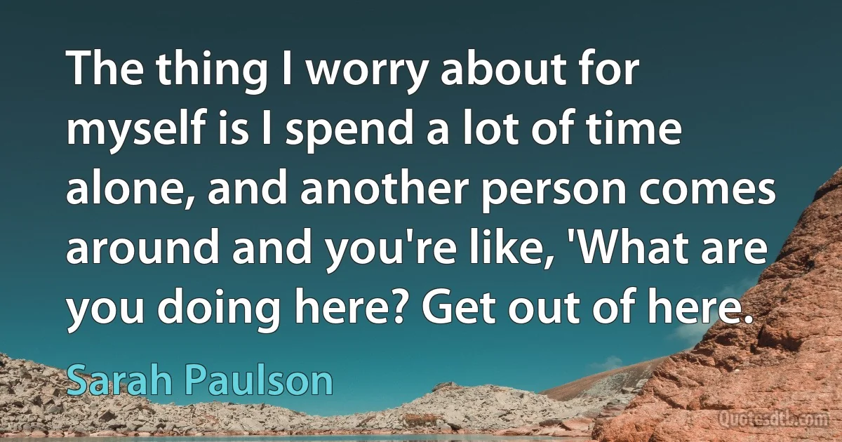 The thing I worry about for myself is I spend a lot of time alone, and another person comes around and you're like, 'What are you doing here? Get out of here. (Sarah Paulson)