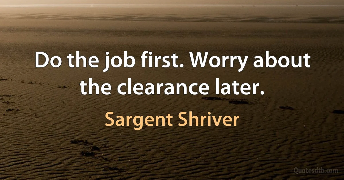 Do the job first. Worry about the clearance later. (Sargent Shriver)