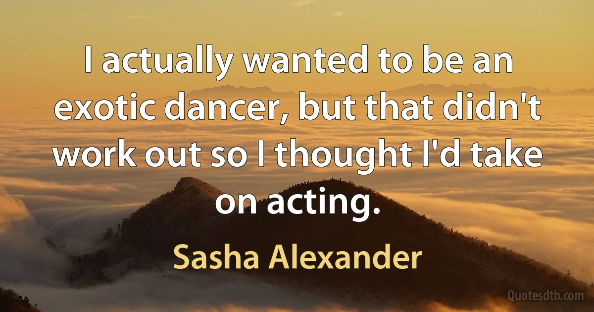 I actually wanted to be an exotic dancer, but that didn't work out so I thought I'd take on acting. (Sasha Alexander)