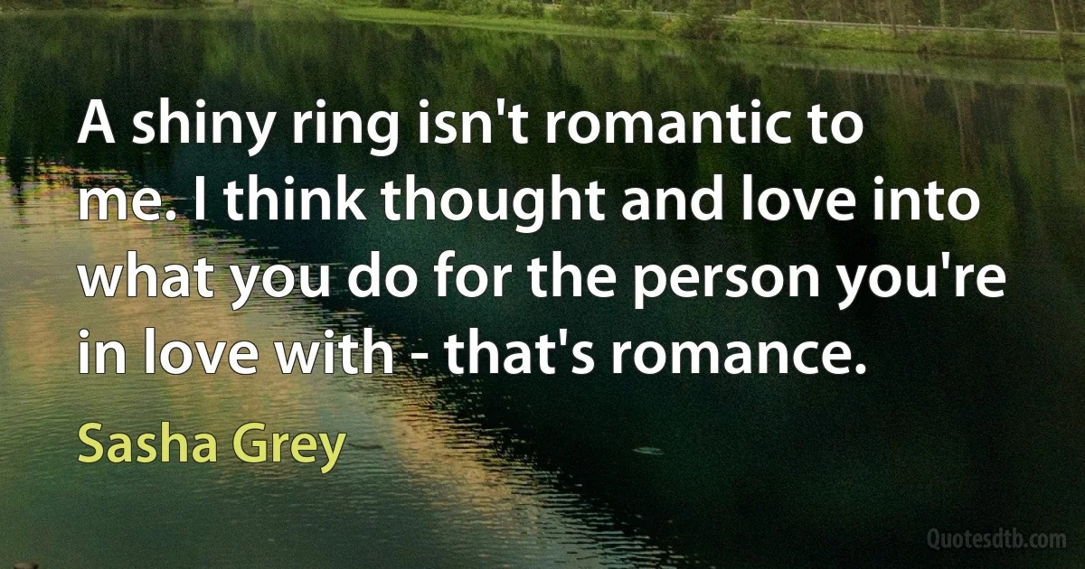 A shiny ring isn't romantic to me. I think thought and love into what you do for the person you're in love with - that's romance. (Sasha Grey)