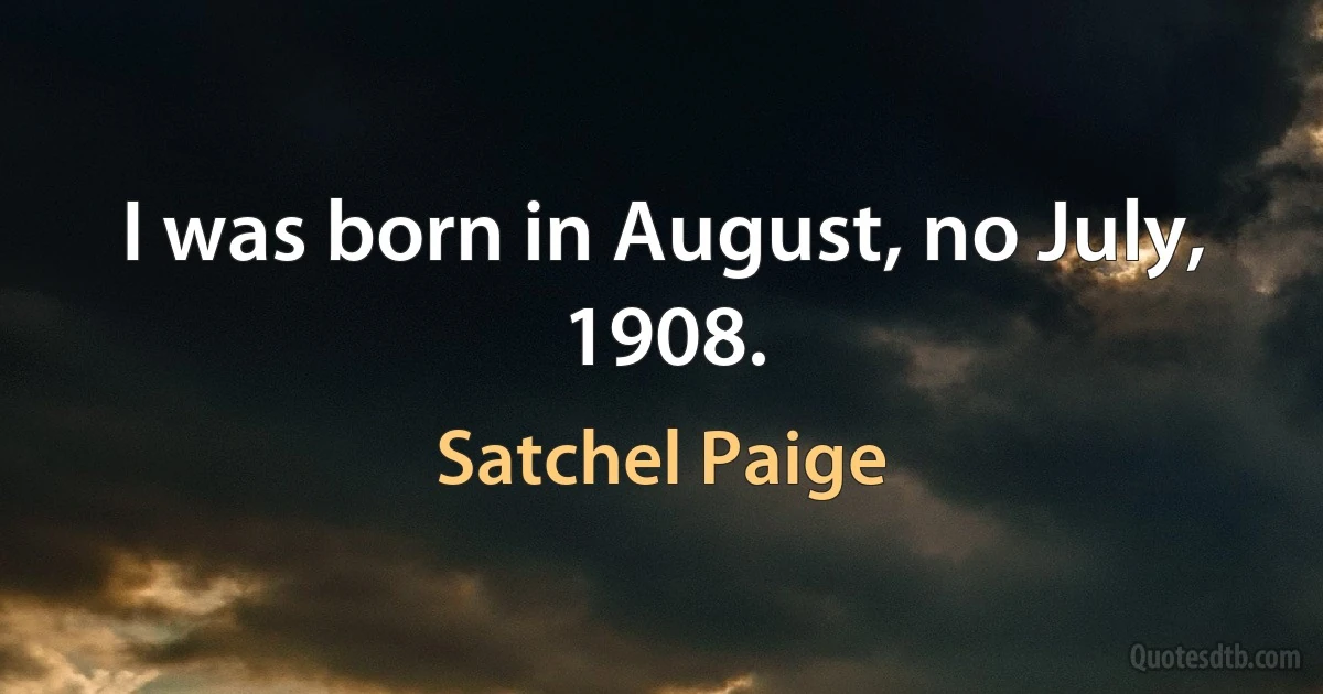 I was born in August, no July, 1908. (Satchel Paige)