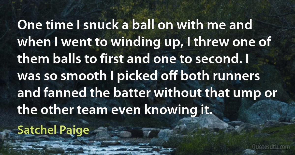 One time I snuck a ball on with me and when I went to winding up, I threw one of them balls to first and one to second. I was so smooth I picked off both runners and fanned the batter without that ump or the other team even knowing it. (Satchel Paige)