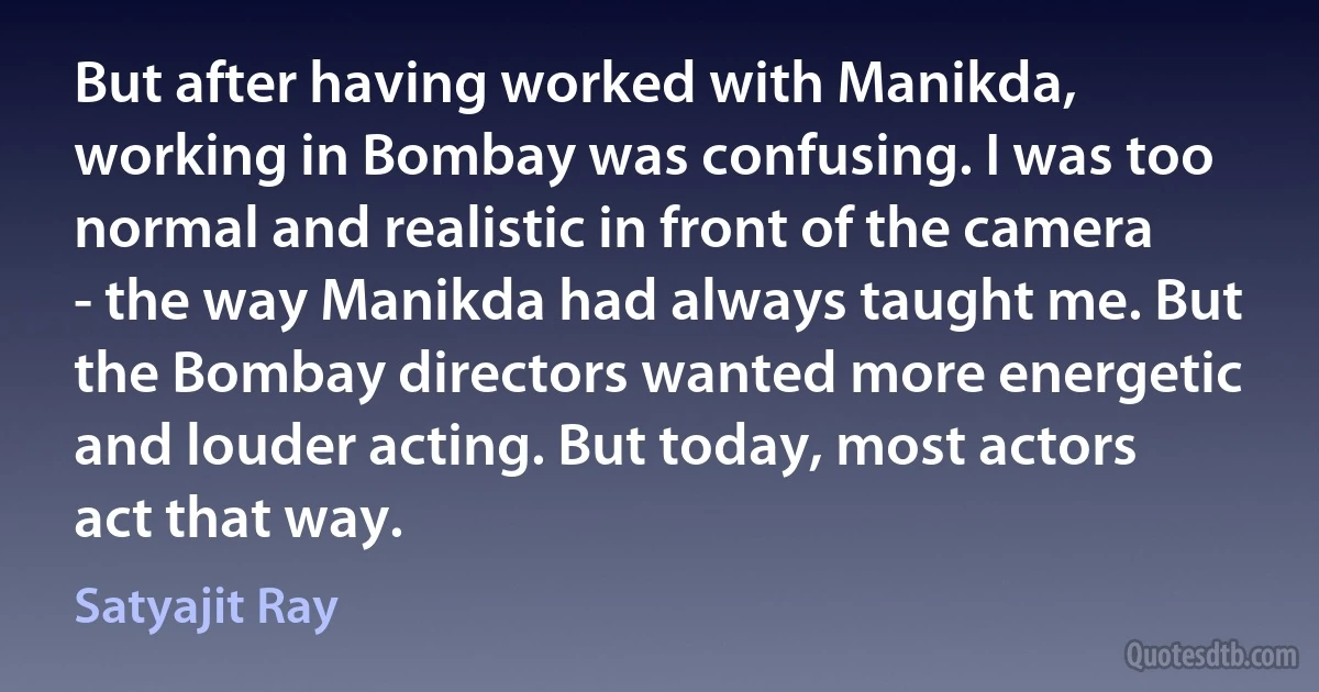 But after having worked with Manikda, working in Bombay was confusing. I was too normal and realistic in front of the camera - the way Manikda had always taught me. But the Bombay directors wanted more energetic and louder acting. But today, most actors act that way. (Satyajit Ray)