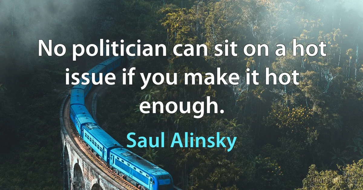 No politician can sit on a hot issue if you make it hot enough. (Saul Alinsky)